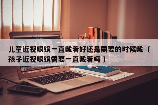儿童近视眼镜一直戴着好还是需要的时候戴（孩子近视眼镜需要一直戴着吗 ）