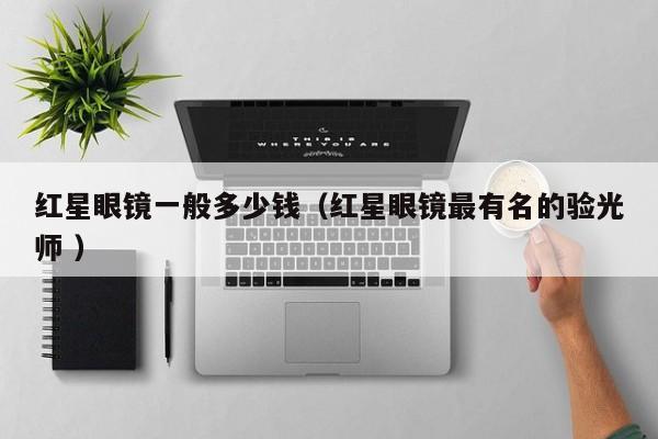 红星眼镜一般多少钱（红星眼镜最有名的验光师 ）