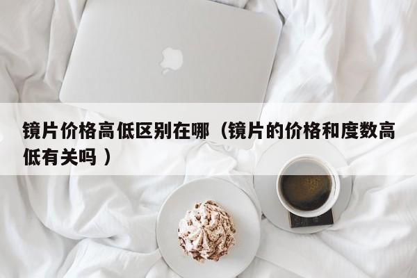 镜片价格高低区别在哪（镜片的价格和度数高低有关吗 ）