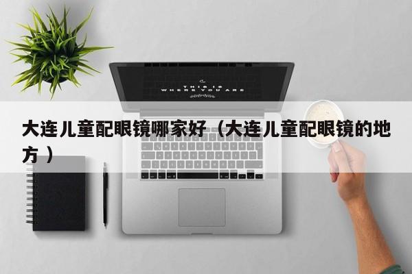 大连儿童配眼镜哪家好（大连儿童配眼镜的地方 ）