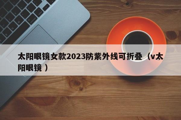 太阳眼镜女款2023防紫外线可折叠（v太阳眼镜 ）