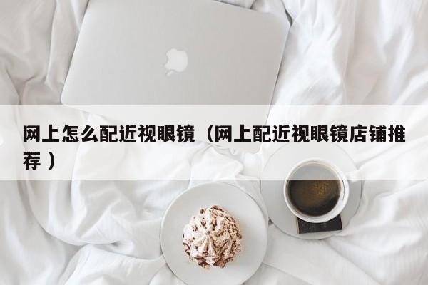 网上怎么配近视眼镜（网上配近视眼镜店铺推荐 ）