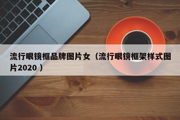 流行眼镜框品牌图片女（流行眼镜框架样式图片2020 ）
