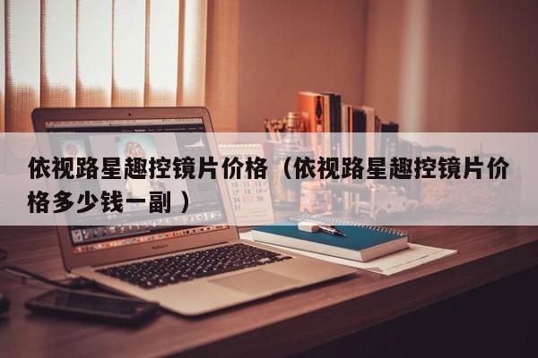 依视路星趣控镜片价格（依视路星趣控镜片价格多少钱一副 ）