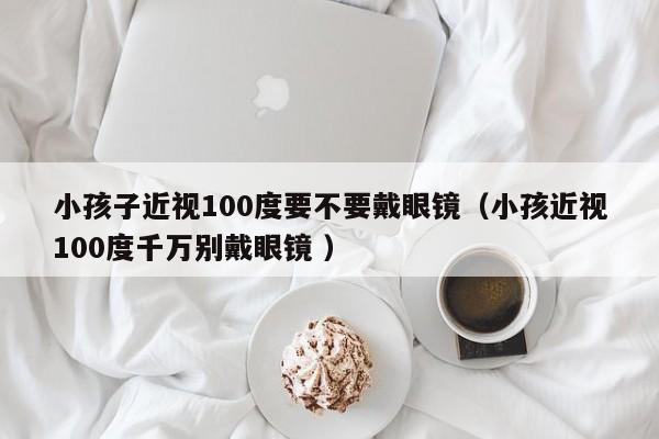 小孩子近视100度要不要戴眼镜（小孩近视100度千万别戴眼镜 ）