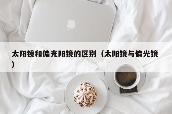 太阳镜和偏光阳镜的区别（太阳镜与偏光镜 ）