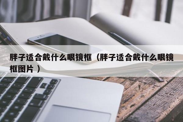 胖子适合戴什么眼镜框（胖子适合戴什么眼镜框图片 ）