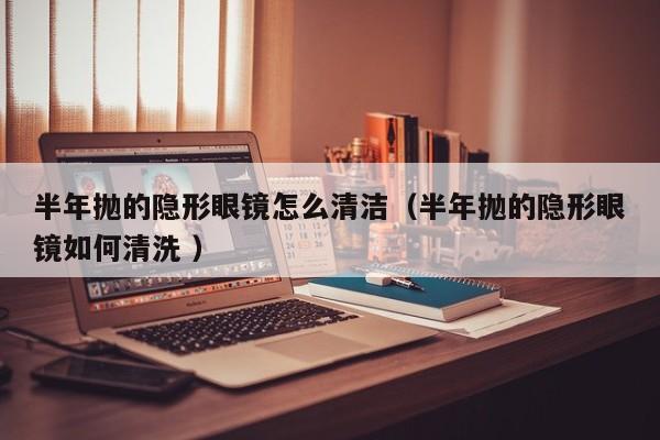 半年抛的隐形眼镜怎么清洁（半年抛的隐形眼镜如何清洗 ）