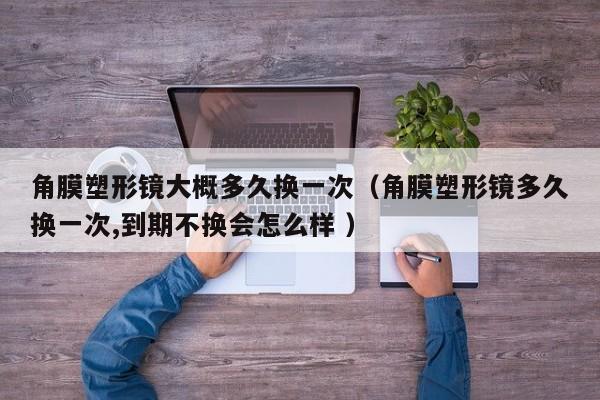 角膜塑形镜大概多久换一次（角膜塑形镜多久换一次,到期不换会怎么样 ）