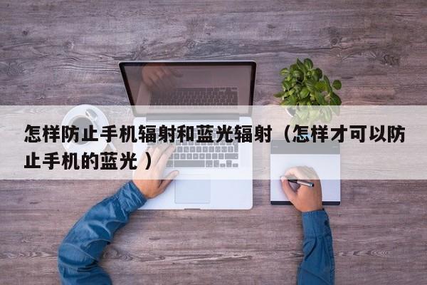 怎样防止手机辐射和蓝光辐射（怎样才可以防止手机的蓝光 ）