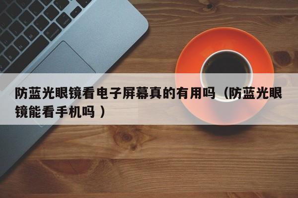 防蓝光眼镜看电子屏幕真的有用吗（防蓝光眼镜能看手机吗 ）