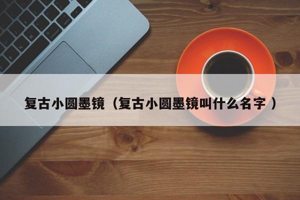 复古小圆墨镜（复古小圆墨镜叫什么名字 ）