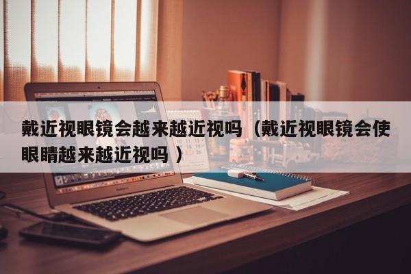 戴近视眼镜会越来越近视吗（戴近视眼镜会使眼睛越来越近视吗 ）