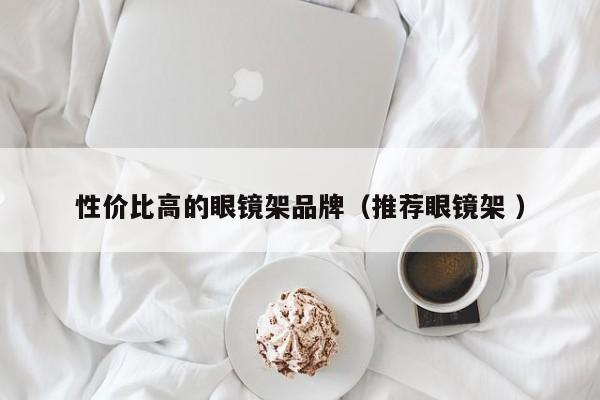 性价比高的眼镜架品牌（推荐眼镜架 ）