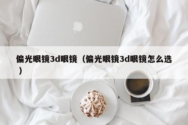 偏光眼镜3d眼镜（偏光眼镜3d眼镜怎么选 ）