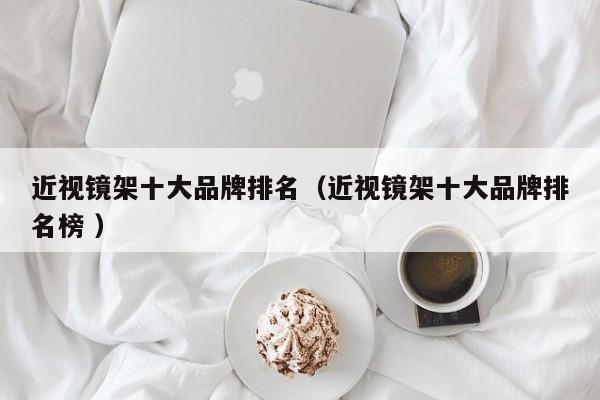 近视镜架十大品牌排名（近视镜架十大品牌排名榜 ）
