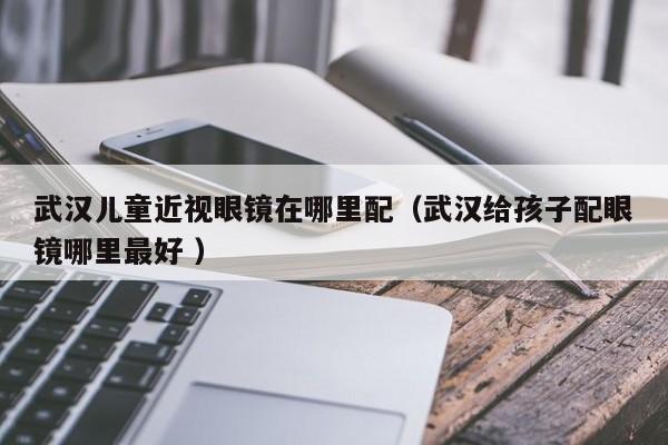 武汉儿童近视眼镜在哪里配（武汉给孩子配眼镜哪里最好 ）