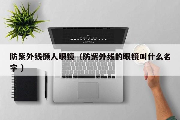 防紫外线懒人眼镜（防紫外线的眼镜叫什么名字 ）