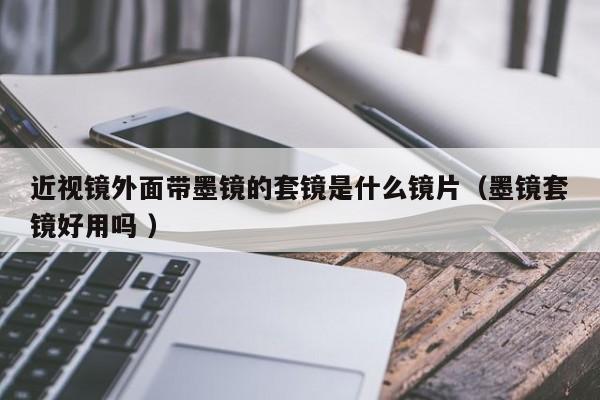 近视镜外面带墨镜的套镜是什么镜片（墨镜套镜好用吗 ）