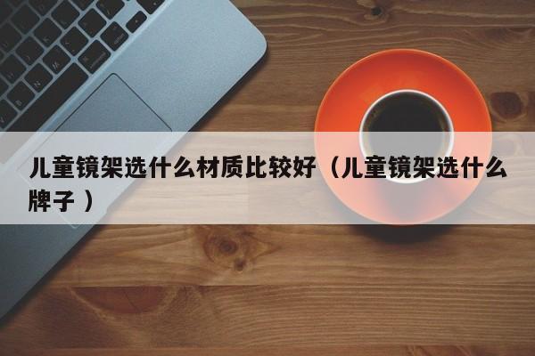 儿童镜架选什么材质比较好（儿童镜架选什么牌子 ）