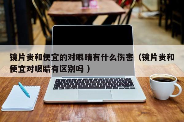 镜片贵和便宜的对眼睛有什么伤害（镜片贵和便宜对眼睛有区别吗 ）