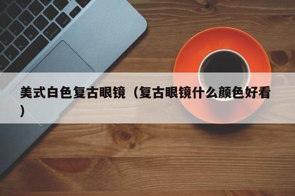 美式白色复古眼镜（复古眼镜什么颜色好看 ）