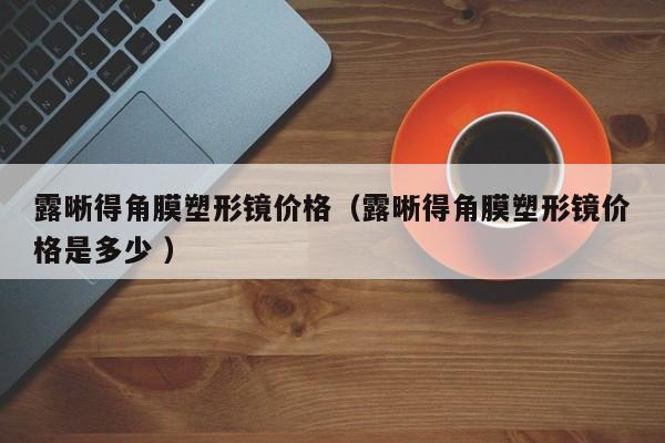 露晰得角膜塑形镜价格（露晰得角膜塑形镜价格是多少 ）