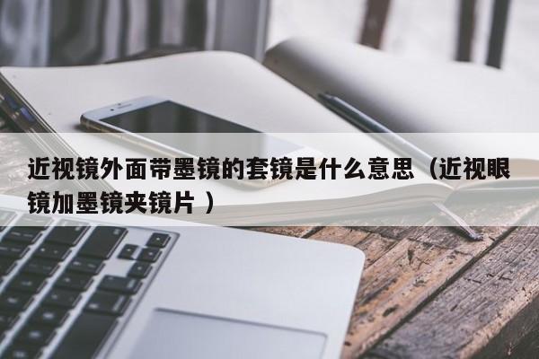 近视镜外面带墨镜的套镜是什么意思（近视眼镜加墨镜夹镜片 ）