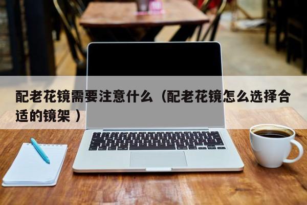 配老花镜需要注意什么（配老花镜怎么选择合适的镜架 ）