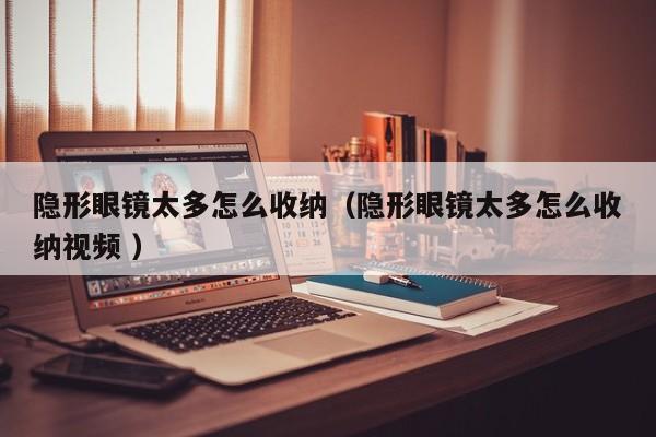 隐形眼镜太多怎么收纳（隐形眼镜太多怎么收纳视频 ）