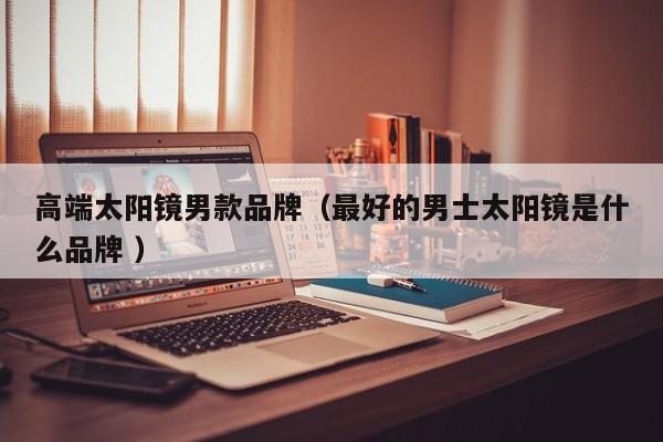 高端太阳镜男款品牌（最好的男士太阳镜是什么品牌 ）