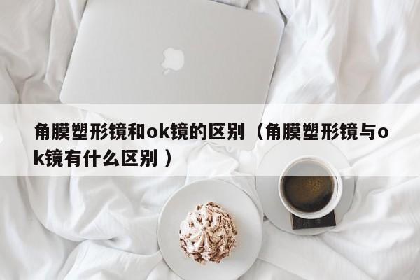 角膜塑形镜和ok镜的区别（角膜塑形镜与ok镜有什么区别 ）