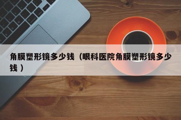 角膜塑形镜多少钱（眼科医院角膜塑形镜多少钱 ）