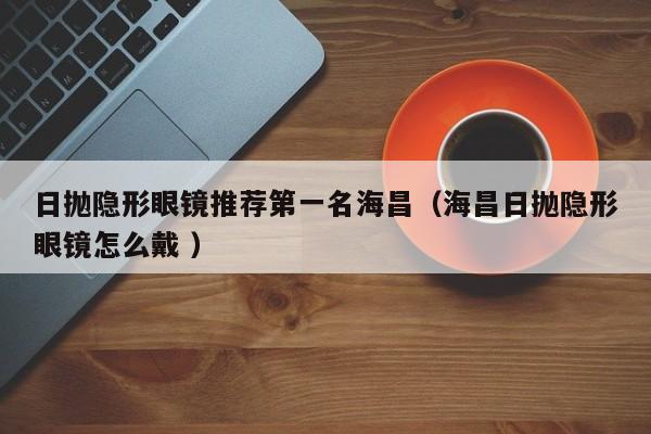 日抛隐形眼镜推荐第一名海昌（海昌日抛隐形眼镜怎么戴 ）