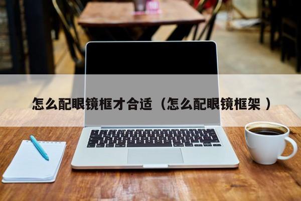 怎么配眼镜框才合适（怎么配眼镜框架 ）