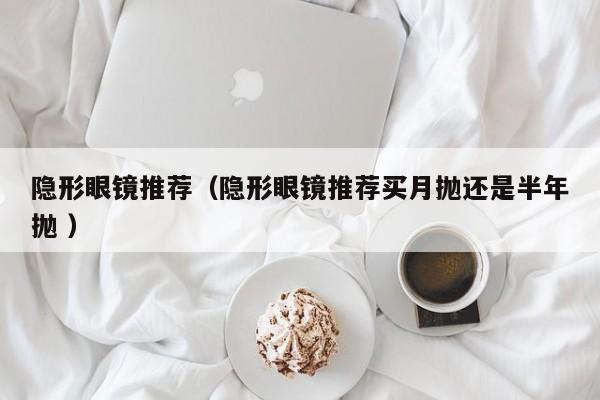 隐形眼镜推荐（隐形眼镜推荐买月抛还是半年抛 ）