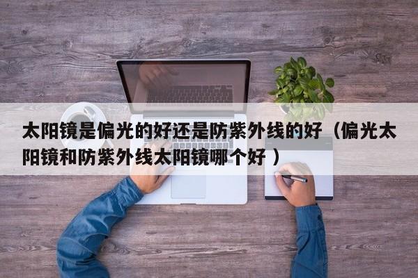 太阳镜是偏光的好还是防紫外线的好（偏光太阳镜和防紫外线太阳镜哪个好 ）