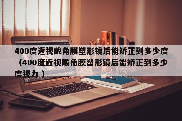 400度近视戴角膜塑形镜后能矫正到多少度（400度近视戴角膜塑形镜后能矫正到多少度视力 ）