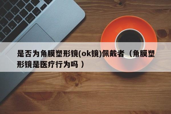 是否为角膜塑形镜(ok镜)佩戴者（角膜塑形镜是医疗行为吗 ）