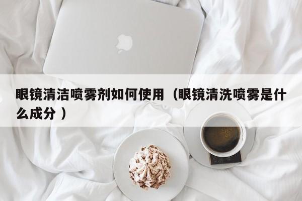 眼镜清洁喷雾剂如何使用（眼镜清洗喷雾是什么成分 ）