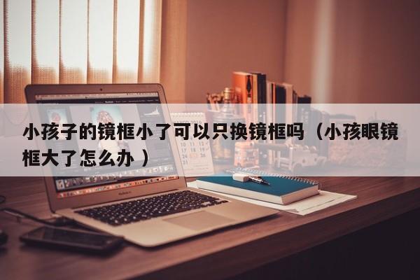 小孩子的镜框小了可以只换镜框吗（小孩眼镜框大了怎么办 ）