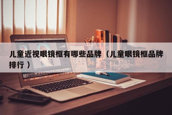 儿童近视眼镜框有哪些品牌（儿童眼镜框品牌排行 ）