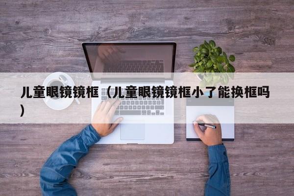 儿童眼镜镜框（儿童眼镜镜框小了能换框吗 ）