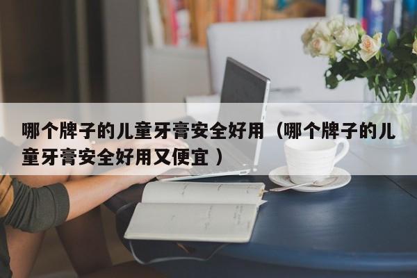 哪个牌子的儿童牙膏安全好用（哪个牌子的儿童牙膏安全好用又便宜 ）