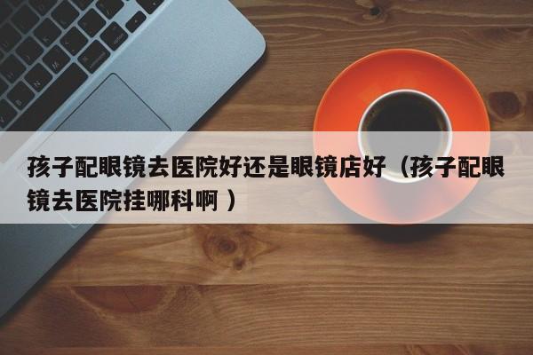 孩子配眼镜去医院好还是眼镜店好（孩子配眼镜去医院挂哪科啊 ）