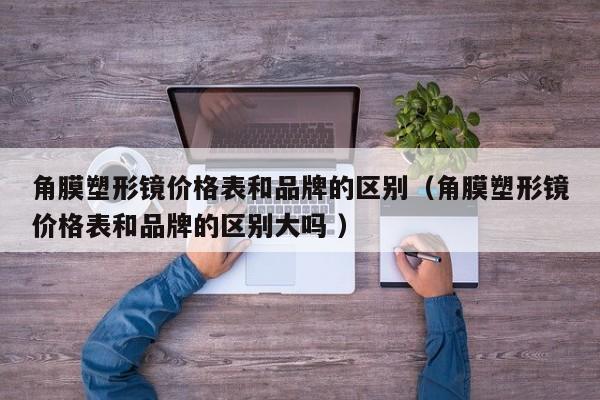 角膜塑形镜价格表和品牌的区别（角膜塑形镜价格表和品牌的区别大吗 ）