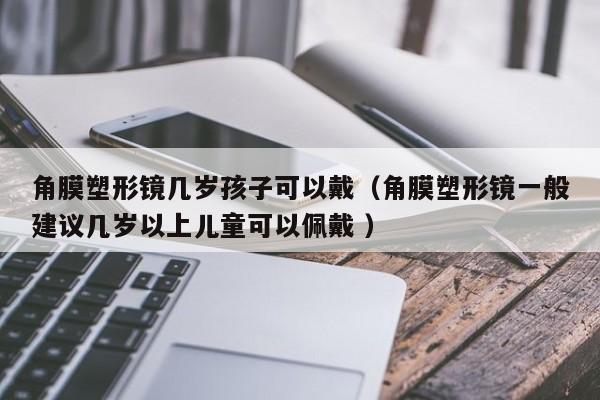 角膜塑形镜几岁孩子可以戴（角膜塑形镜一般建议几岁以上儿童可以佩戴 ）