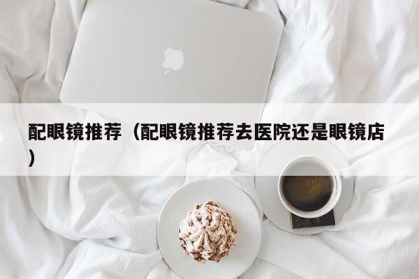 配眼镜推荐（配眼镜推荐去医院还是眼镜店 ）