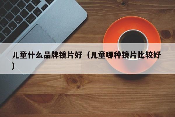 儿童什么品牌镜片好（儿童哪种镜片比较好 ）