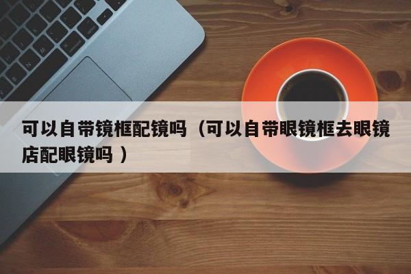 可以自带镜框配镜吗（可以自带眼镜框去眼镜店配眼镜吗 ）